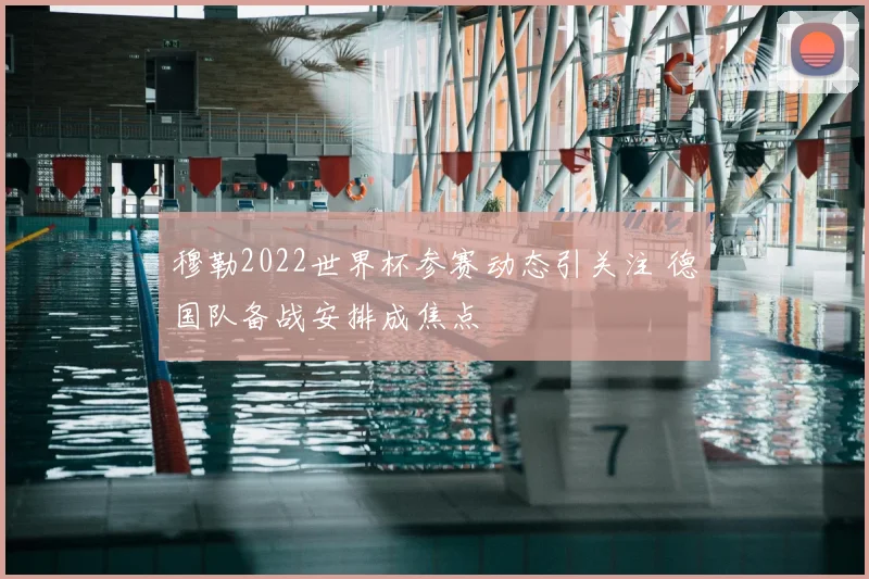 穆勒2022世界杯参赛动态引关注 德国队备战安排成焦点