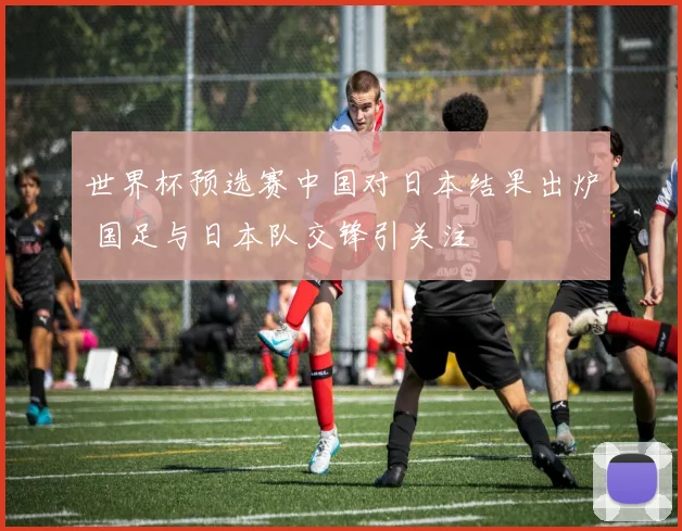 世界杯预选赛中国对日本结果出炉 国足与日本队交锋引关注