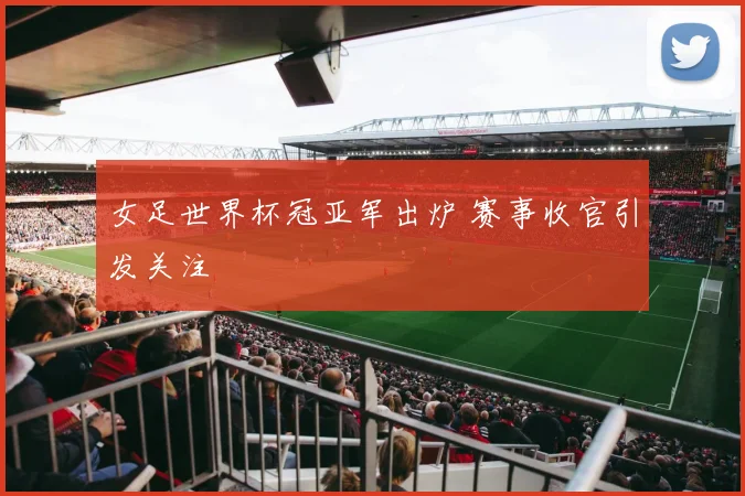 女足世界杯冠亚军出炉 赛事收官引发关注