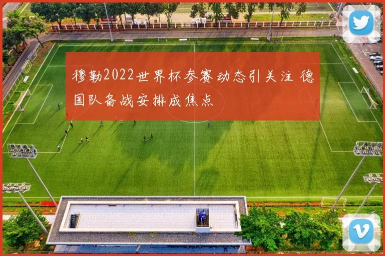 穆勒2022世界杯参赛动态引关注 德国队备战安排成焦点