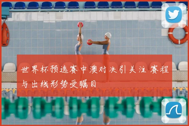 世界杯预选赛中澳对决引关注 赛程与出线形势受瞩目