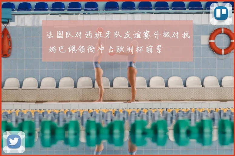 法国队对西班牙队友谊赛升级对抗 姆巴佩领衔冲击欧洲杯前景
