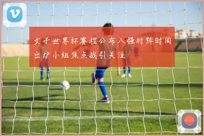 女子世界杯赛程公布八强对阵时间出炉小组焦点战引关注