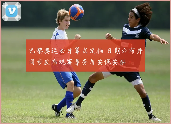 巴黎奥运会开幕式定档 日期公布并同步发布观赛票务与安保安排