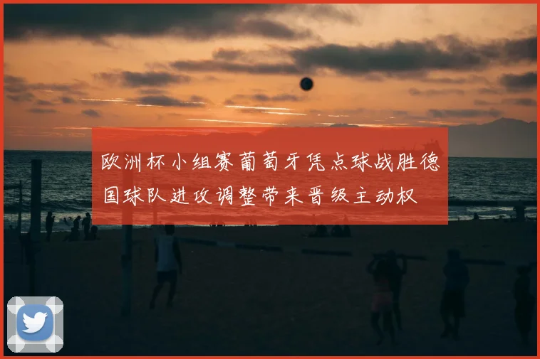 欧洲杯小组赛葡萄牙凭点球战胜德国球队进攻调整带来晋级主动权