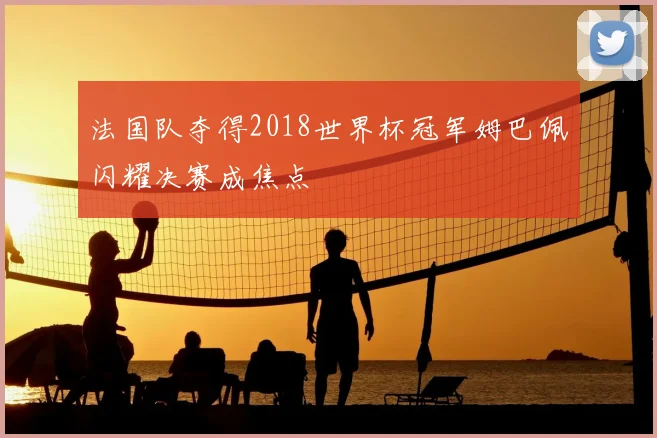 法国队夺得2018世界杯冠军姆巴佩闪耀决赛成焦点