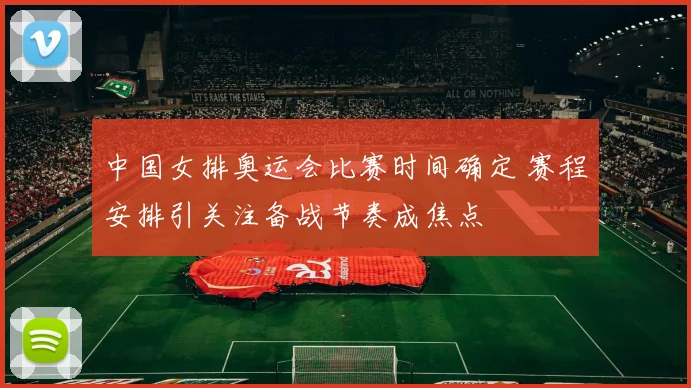 中国女排奥运会比赛时间确定 赛程安排引关注备战节奏成焦点