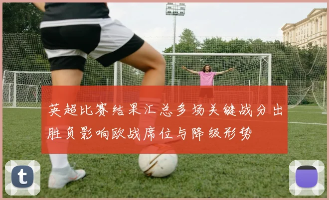 英超比赛结果汇总多场关键战分出胜负影响欧战席位与降级形势