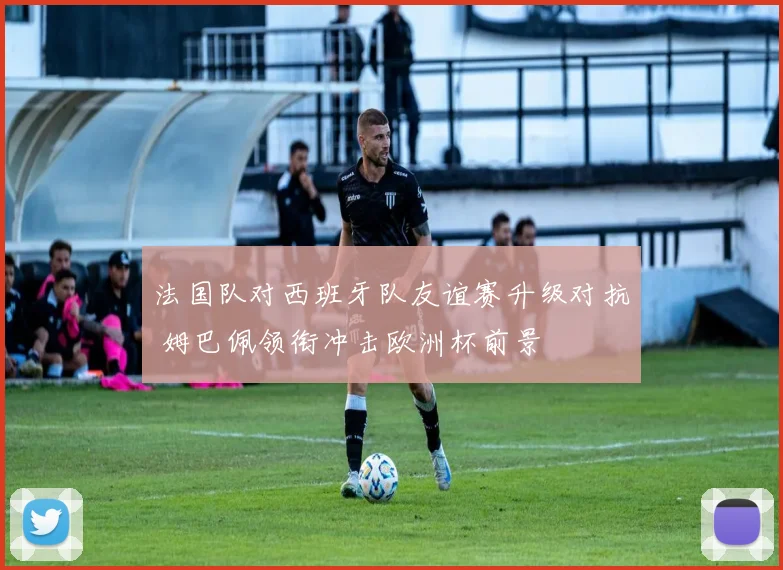 法国队对西班牙队友谊赛升级对抗 姆巴佩领衔冲击欧洲杯前景