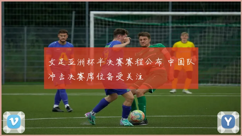女足亚洲杯半决赛赛程公布 中国队冲击决赛席位备受关注