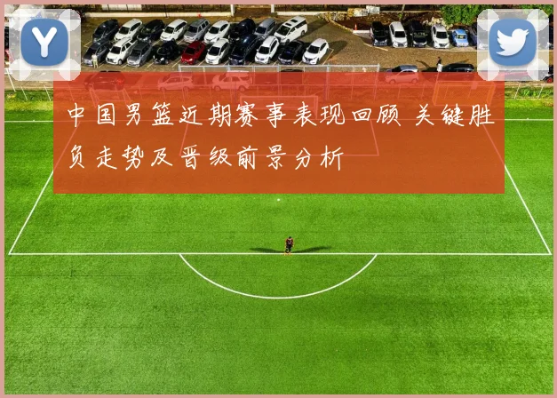 中国男篮近期赛事表现回顾 关键胜负走势及晋级前景分析