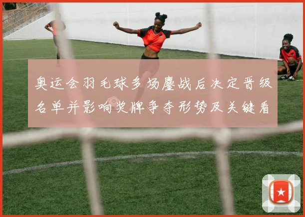 奥运会羽毛球多场鏖战后决定晋级名单并影响奖牌争夺形势及关键看点