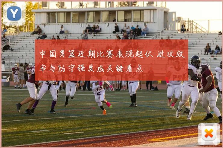 中国男篮近期比赛表现起伏 进攻效率与防守强度成关键看点