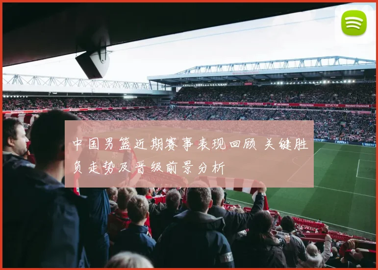 中国男篮近期赛事表现回顾 关键胜负走势及晋级前景分析