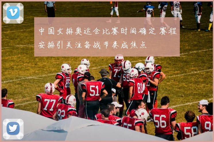 中国女排奥运会比赛时间确定 赛程安排引关注备战节奏成焦点