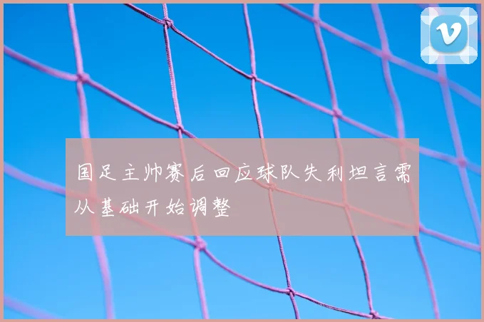 国足主帅赛后回应球队失利坦言需从基础开始调整