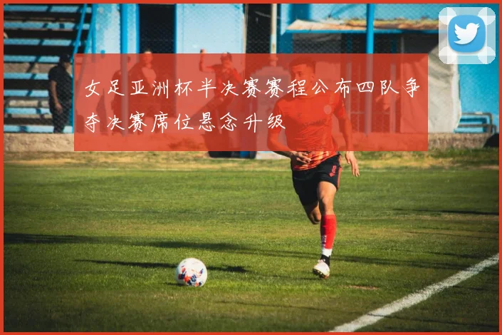 女足亚洲杯半决赛赛程公布四队争夺决赛席位悬念升级