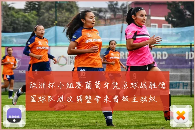 欧洲杯小组赛葡萄牙凭点球战胜德国球队进攻调整带来晋级主动权