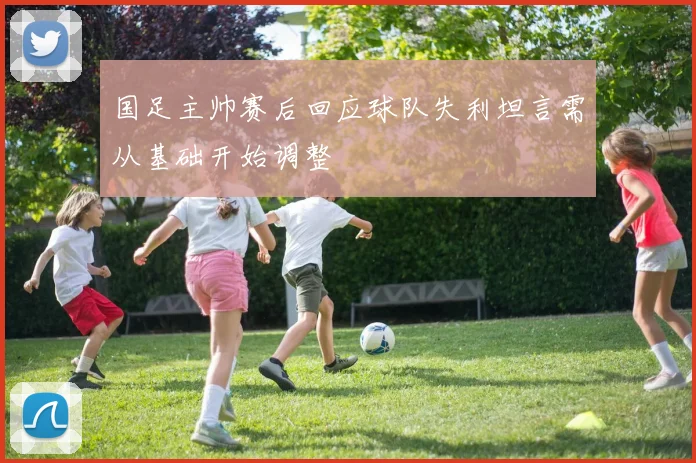 国足主帅赛后回应球队失利坦言需从基础开始调整